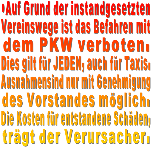 •Auf Grund der instandgesetzten  Vereinswege ist das Befahren mit  dem PKW verboten. Dies gilt für JEDEN, auch für Taxis.  Ausnahmensind nur mit Genehmigung  des Vorstandes möglich.  Die Kosten für entstandene Schäden,  trägt der Verursacher.   